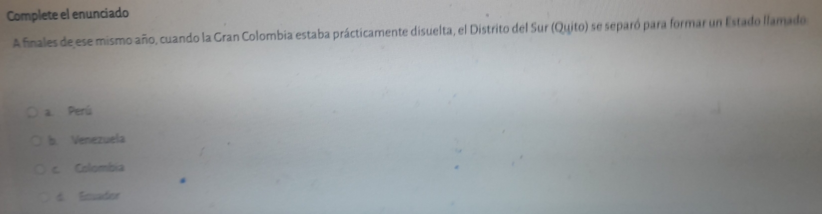 Complete el enunciado
A finales de ese mismo año, cuando la Gran Colombia estaba prácticamente disuelta, el Distrito del Sur (Quito) se separó para formar un Estado llamado
a. Perú
b. Venezuela
c. Colombia
d. Emador