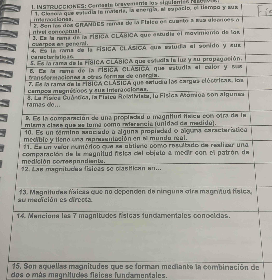 INSTRUCCIONES: Contesta brevemente los siguientes reactives: 
1. Ciencia que estudia la materia, la energía, el espacio, el tiempo y sus 
15. Son aquellas magnitudes que se forman mediante la combinación de 
dos o más magnitudes físicas fundamentales.