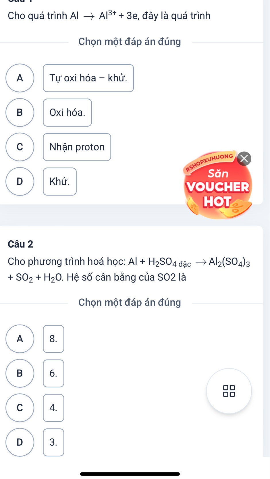 Cho quá trình Alto Al^(3+)+3e , đây là quá trình
Chọn một đáp án đúng
A Tự oxi hóa - khử.
B Oxi hóa.
C Nhận proton
#SHOPXUHUONG
Săn
D Khử.
VOUCHER
HOT I
Câu 2
Cho phương trình hoá học: Al+H_2SO_4dicto Al_2(SO_4)_3
+SO_2+H_2O 1. Hệ số cân bằng của SO2 là
Chọn một đáp án đúng
A 8.
B 6.
Ir
C 4.
D 3.