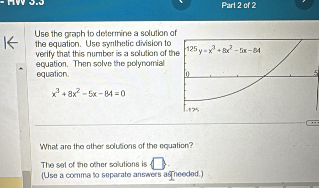 HW 3.3
Part 2 of 2
Use the graph to determine a solution o
the equation. Use synthetic division to
verify that this number is a solution of th
equation. Then solve the polynomial
equation. 5
x^3+8x^2-5x-84=0
What are the other solutions of the equation?
The set of the other solutions is
(Use a comma to separate answers as needed.)