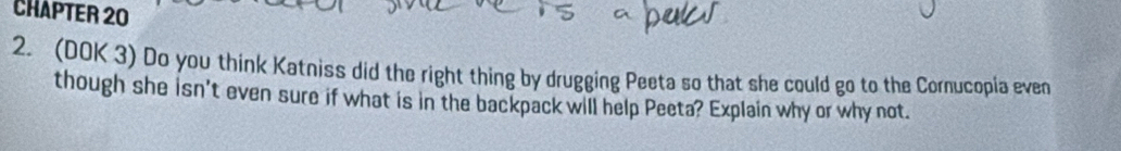 CHAPTER 20 
2. (DOK 3) Do you think Katniss did the right thing by drugging Peeta so that she could go to the Cornucopia even 
though she isn't even sure if what is in the backpack will help Peeta? Explain why or why not.