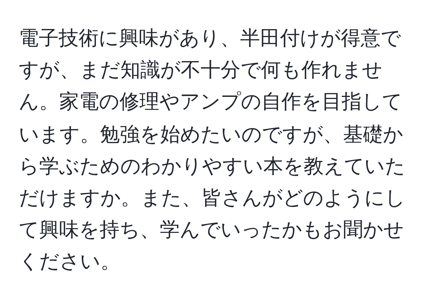 電子技術に興味があり、半田付けが得意ですが、まだ知識が不十分で何も作れません。家電の修理やアンプの自作を目指しています。勉強を始めたいのですが、基礎から学ぶためのわかりやすい本を教えていただけますか。また、皆さんがどのようにして興味を持ち、学んでいったかもお聞かせください。