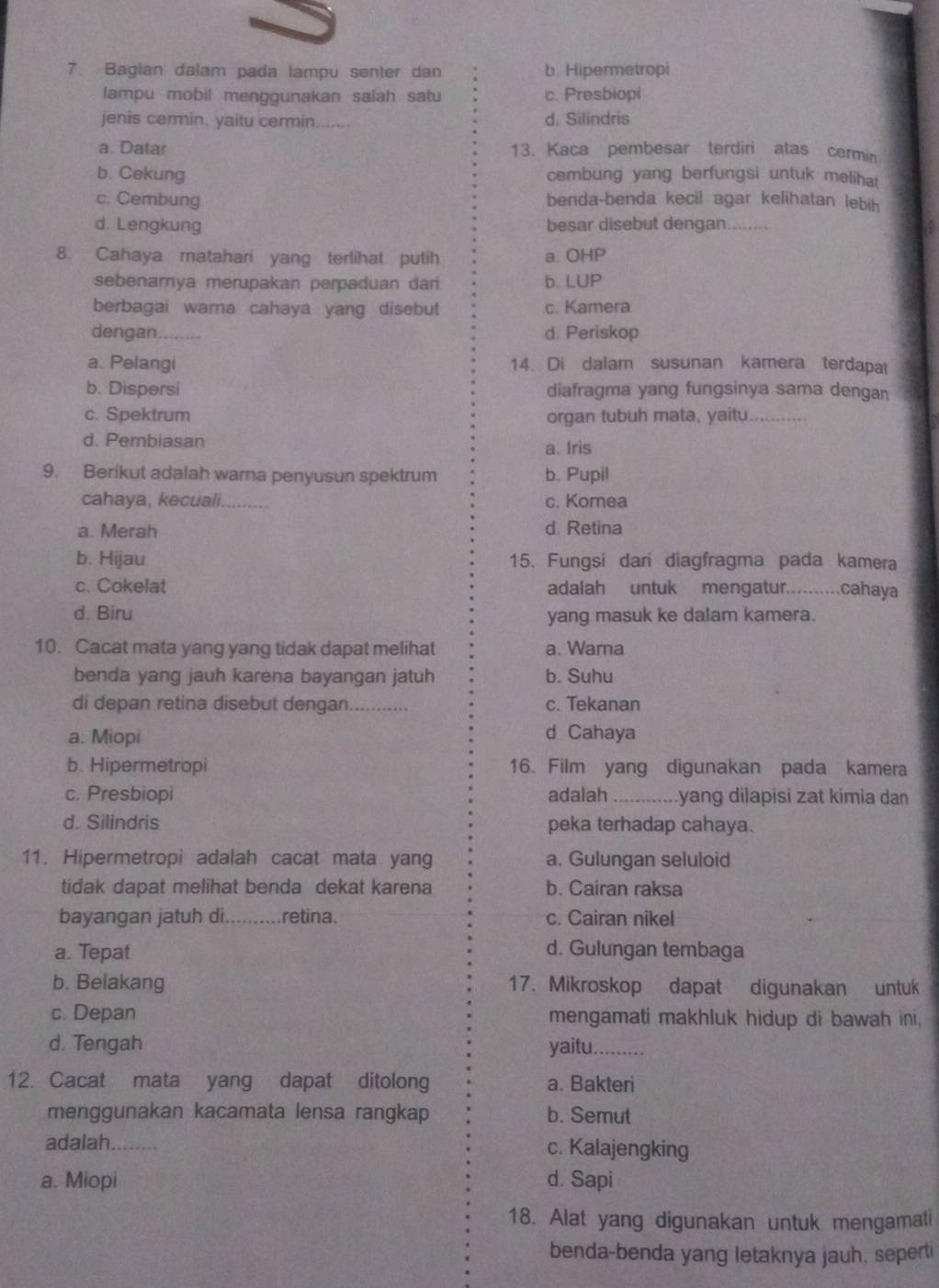 Bagian dalam pada lampu senter dan b. Hipermetropi
lampu mobil menggunakan salah satu c. Presbiopi
jenis cermin. yaitu cermin. . d. Silindris
a. Datar 13. Kaca pembesar terdiri atas cermin
b. Cekung cembung yang berfungsi untuk melihat
c. Cembung benda-benda kecil agar kelihatan lebih
d. Lengkung besar disebut dengan._
8. Cahaya matahari yang terlihat putih a. OHP
sebenarnya merupakan perpaduan dari b. LUP
berbagai wama cahaya yang disebut c. Kamera
dengan. d. Periskop
a. Pelangi 14. Di dalam susunan kamera terdapat
b. Dispersi diafragma yang fungsinya sama dengan
c. Spektrum organ tubuh mata, yaitu._
d. Pembiasan a. Iris
9. Berikut adalah warna penyusun spektrum b. Pupil
cahaya, kecuali._ c. Kornea
a. Merah d. Retina
b. Hijau 15. Fungsi dari diagfragma pada kamera
c. Cokelat adalah untuk mengatur.........cahaya
d. Biru yang masuk ke dalam kamera.
10. Cacat mata yang yang tidak dapat melihat a. Wara
benda yang jauh karena bayangan jatuh b. Suhu
di depan retina disebut dengan. _c. Tekanan
a. Miopi d Cahaya
b. Hipermetropi 16. Film yang digunakan pada kamera
c. Presbiopi adalah _.yang dilapisì zat kimia dan
d. Silindris peka terhadap cahaya.
11. Hipermetropi adalah cacat mata yang a. Gulungan seluloid
tidak dapat melihat benda dekat karena b. Cairan raksa
bayangan jatuh di..........retina. c. Cairan nikel
a. Tepat d. Gulungan tembaga
b. Belakang 17. Mikroskop dapat digunakan untuk
c. Depan mengamati makhluk hidup di bawah ini,
d. Tengah yaitu._
12. Cacat mata yang dapat ditolong a. Bakteri
menggunakan kacamata lensa rangkap b. Semut
adalah_ c. Kalajengking
a. Miopi d. Sapi
18. Alat yang digunakan untuk mengamati
benda-benda yang letaknya jauh, seperti