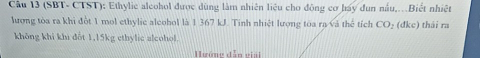 (SBT- CTST): Ethylic alcohol được dùng làm nhiên liệu cho đông cơ hay đun nẫu,.Biết nhiệt 
lượng tòa ra khi đột 1 mol ethylic alcohol là 1 367 kJ. Tinh nhiệt lượng toa ra và thể tích CO_2 (đkc) thái ra 
không khi khi dổt 1,15kg ethylic alcohol. 
ướng dẫn viải