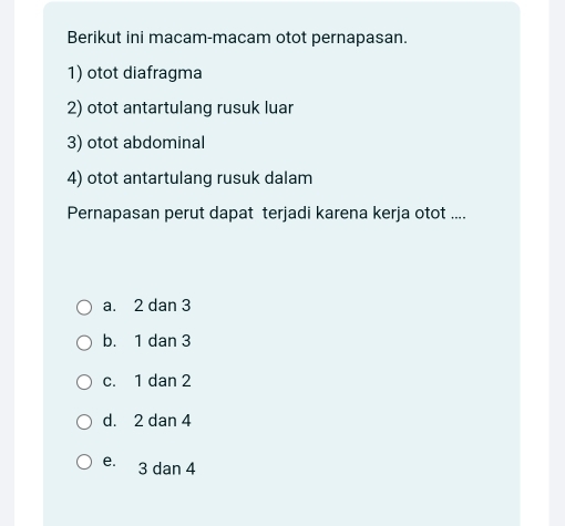 Berikut ini macam-macam otot pernapasan.
1) otot diafragma
2) otot antartulang rusuk luar
3) otot abdominal
4) otot antartulang rusuk dalam
Pernapasan perut dapat terjadi karena kerja otot ....
a. 2 dan 3
b. 1 dan 3
c. 1 dan 2
d. 2 dan 4
e. 3 dan 4