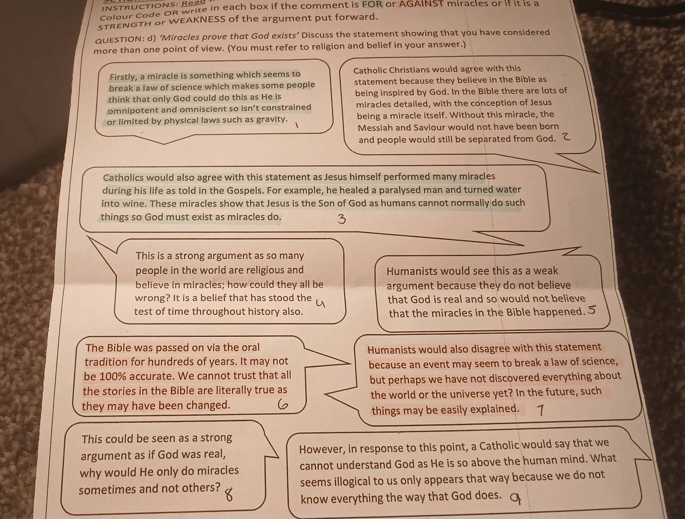 INSTRUCTIONS: Rea
Colour Code OR write in each box if the comment is FOR or AGAINST miracles or if it is a
STRENGTH or WEAKNESS of the argument put forward.
QUESTION: d) ‘Miracles prove that God exists’ Discuss the statement showing that you have considered
more than one point of view. (You must refer to religion and belief in your answer.)
Firstly, a miracle is something which seems to Catholic Christians would agree with this
break a law of science which makes some people statement because they believe in the Bible as
think that only God could do this as He is being inspired by God. In the Bible there are lots of
omnipotent and omniscient so isn’t constrained miracles detailed, with the conception of Jesus
or limited by physical laws such as gravity. being a miracle itself. Without this miracle, the
Messiah and Saviour would not have been born
and people would still be separated from God. 
Catholics would also agree with this statement as Jesus himself performed many miracles
during his life as told in the Gospels. For example, he healed a paralysed man and turned water
into wine. These miracles show that Jesus is the Son of God as humans cannot normally do such
things so God must exist as miracles do.
This is a strong argument as so many
people in the world are religious and Humanists would see this as a weak
believe in miracles; how could they all be argument because they do not believe
wrong? It is a belief that has stood the that God is real and so would not believe
test of time throughout history also. that the miracles in the Bible happened.
The Bible was passed on via the oral
Humanists would also disagree with this statement
tradition for hundreds of years. It may not
because an event may seem to break a law of science,
be 100% accurate. We cannot trust that all
but perhaps we have not discovered everything about
the stories in the Bible are literally true as
the world or the universe yet? In the future, such
they may have been changed.
things may be easily explained. 1
This could be seen as a strong
argument as if God was real, However, in response to this point, a Catholic would say that we
why would He only do miracles cannot understand God as He is so above the human mind. What
sometimes and not others? seems illogical to us only appears that way because we do not
know everything the way that God does.