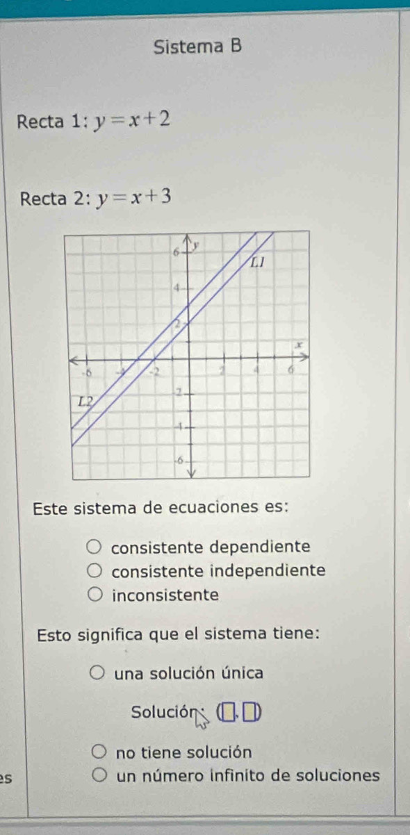 Sistema B
Recta 1:y=x+2
Recta .. y=x+3
Este sistema de ecuaciones es:
consistente dependiente
consistente independiente
inconsistente
Esto significa que el sistema tiene:
una solución única
Solución
no tiene solución
s
un número infinito de soluciones