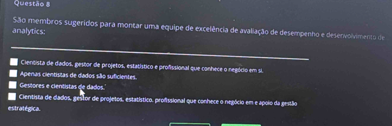 analytics: São membros sugeridos para montar uma equipe de excelência de avaliação de desempenho e desenvolvimento de
Cientista de dados, gestor de projetos, estatístico e profissional que conhece o negócio em si.
Apenas cientistas de dados são suficientes.
Gestores e cientistas de dados.'
Cientista de dados, gestor de projetos, estatístico. profissional que conhece o negócio em e apoio da gestão
estratégica.