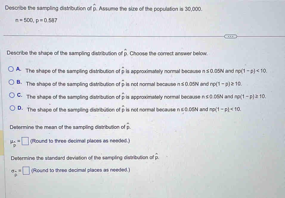 Describe the sampling distribution of widehat p. Assume the size of the population is 30,000.
n=500, p=0.587
Describe the shape of the sampling distribution of widehat p. Choose the correct answer below.
A. The shape of the sampling distribution of widehat p is approximately normal because n≤ 0.05N and np(1-p)<10</tex>.
B. The shape of the sampling distribution of widehat p is not normal because n≤ 0.05N and np(1-p)≥ 10.
C. The shape of the sampling distribution of widehat p is approximately normal because n≤ 0.05N and np(1-p)≥ 10.
D. The shape of the sampling distribution of p is not normal because n≤ 0.05N and np(1-p)<10</tex>. 
Determine the mean of the sampling distribution of hat p.
mu _beginarrayr wedge  pendarray =□ (Round to three decimal places as needed.)
Determine the standard deviation of the sampling distribution of hat p.
sigma _p=□ (Round to three decimal places as needed.)