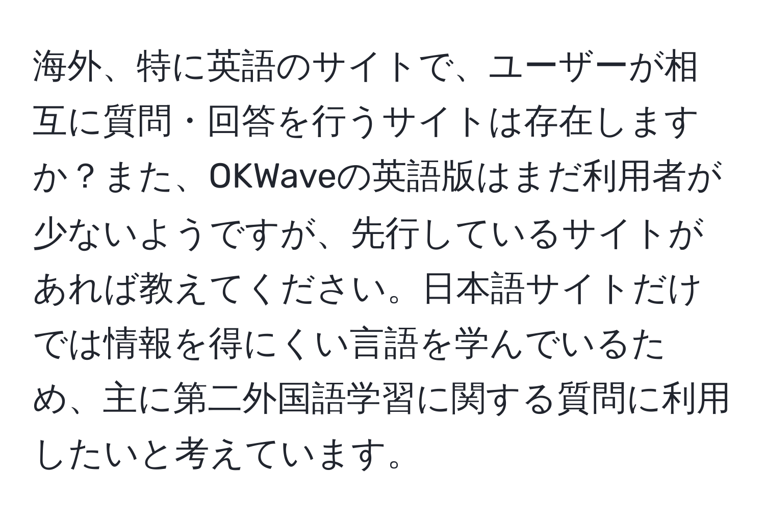 海外、特に英語のサイトで、ユーザーが相互に質問・回答を行うサイトは存在しますか？また、OKWaveの英語版はまだ利用者が少ないようですが、先行しているサイトがあれば教えてください。日本語サイトだけでは情報を得にくい言語を学んでいるため、主に第二外国語学習に関する質問に利用したいと考えています。