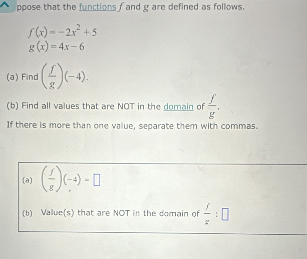 ppose that the functions ∫ and g are defined as follows.
f(x)=-2x^2+5
g(x)=4x-6
(a) Find ( f/g )(-4). 
(b) Find all values that are NOT in the domain of  f/g . 
If there is more than one value, separate them with commas. 
(a) ( f/g )(-4)=□
(b) Value(s) that are NOT in the domain of  f/g :□