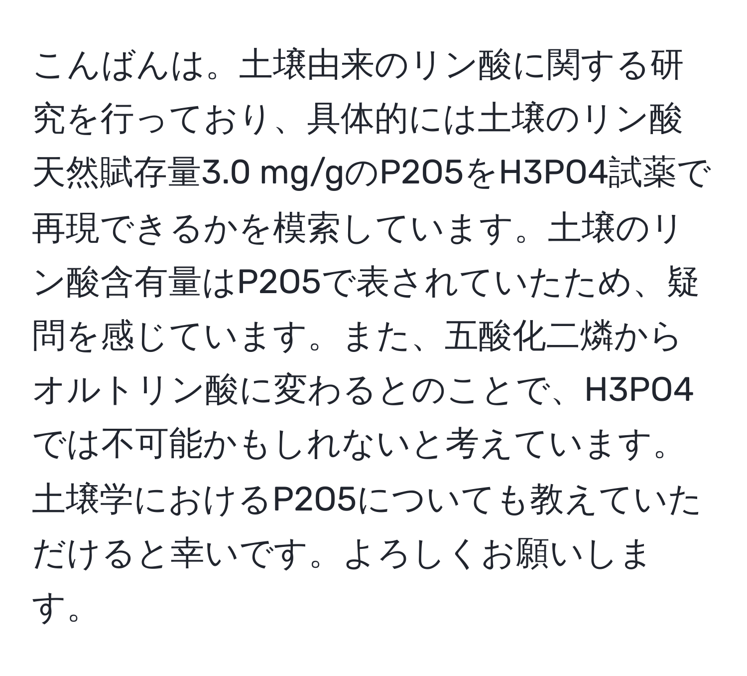 こんばんは。土壌由来のリン酸に関する研究を行っており、具体的には土壌のリン酸天然賦存量3.0 mg/gのP2O5をH3PO4試薬で再現できるかを模索しています。土壌のリン酸含有量はP2O5で表されていたため、疑問を感じています。また、五酸化二燐からオルトリン酸に変わるとのことで、H3PO4では不可能かもしれないと考えています。土壌学におけるP2O5についても教えていただけると幸いです。よろしくお願いします。