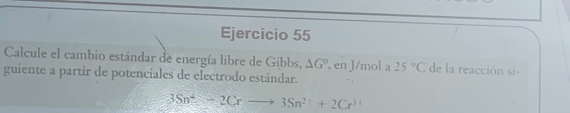 Calcule el cambio estándar de energía libre de Gibbs, △ G^0 en J/mol a 25°C de la reacción si- 
guiente a partir de potenciales de electrodo estándar.
3Sn^+≤slant 2Crto 3Sn^(2+)+2Cr^(3+)