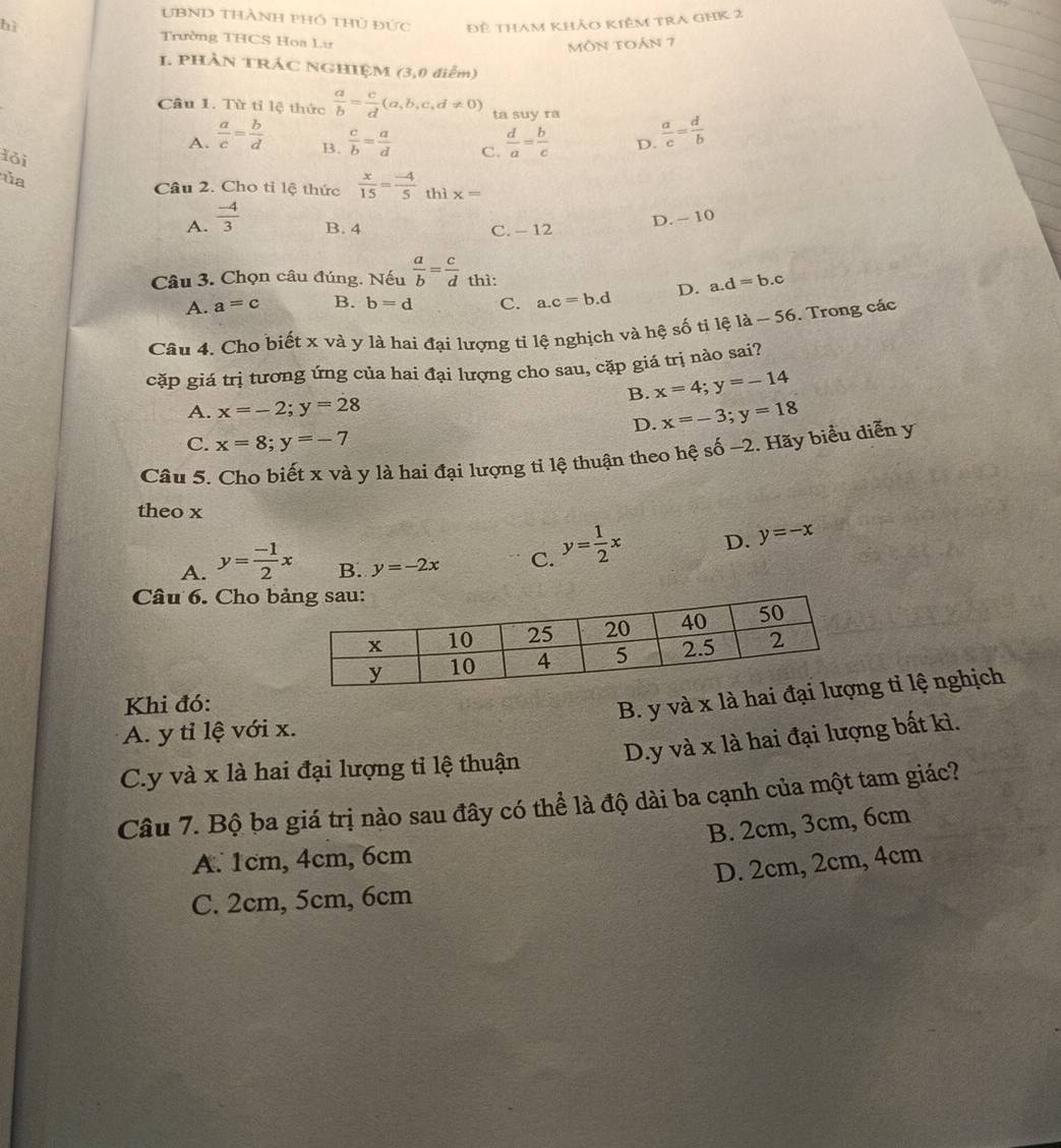 UBND Thành phó thủ đức Đê tham khảo kiêm trA GHK 2
bì Trường THCS Hoa Lư
môn toán 7
I. PHÀN TRÁC NGHIỆM (3,0 điễm)
Câu 1. Từ tỉ lệ thức  a/b = c/d (a,b,c,d!= 0) ta suy ra  a/c = d/b 
A.  a/c = b/d   d/a = b/c  D.
lỏi
B.  c/b = a/d 
C.
ủa
Câu 2. Cho tỉ lệ thức  x/15 = (-4)/5  hix=
A.  (-4)/3  B. 4 C. - 12
D. - 10
Câu 3. Chọn câu đúng. Nếu  a/b = c/d _thi:
A. a=c B. b=d C. a.c=b.d D. a.d=b.c
Câu 4. Cho biết x và y là hai đại lượng ti lệ nghịch và hệ số ti hat 1 2 -56 5. Trong các
cặp giá trị tương ứng của hai đại lượng cho sau, cặp giá trị nào sai?
B. x=4;y=-14
A. x=-2;y=28
D. x=-3;y=18
C. x=8;y=-7
Câu 5. Cho biết x và y là hai đại lượng tỉ lệ thuận theo hệ số −2. Hãy biểu diễn y
theo x
A. y= (-1)/2 x B. y=-2x C. y= 1/2 x D. y=-x
Câu 6. Cho b
Khi đó:
B. y và x là hai g tỉ lệ nghịch
A. y tỉ lệ với x.
C.y và x là hai đại lượng tỉ lệ thuận D.y và x là hai đại lượng bất kì.
Câu 7. Bộ ba giá trị nào sau đây có thể là độ dài ba cạnh của một tam giác?
B. 2cm, 3cm, 6cm
A. 1cm, 4cm, 6cm
D. 2cm, 2cm, 4cm
C. 2cm, 5cm, 6cm