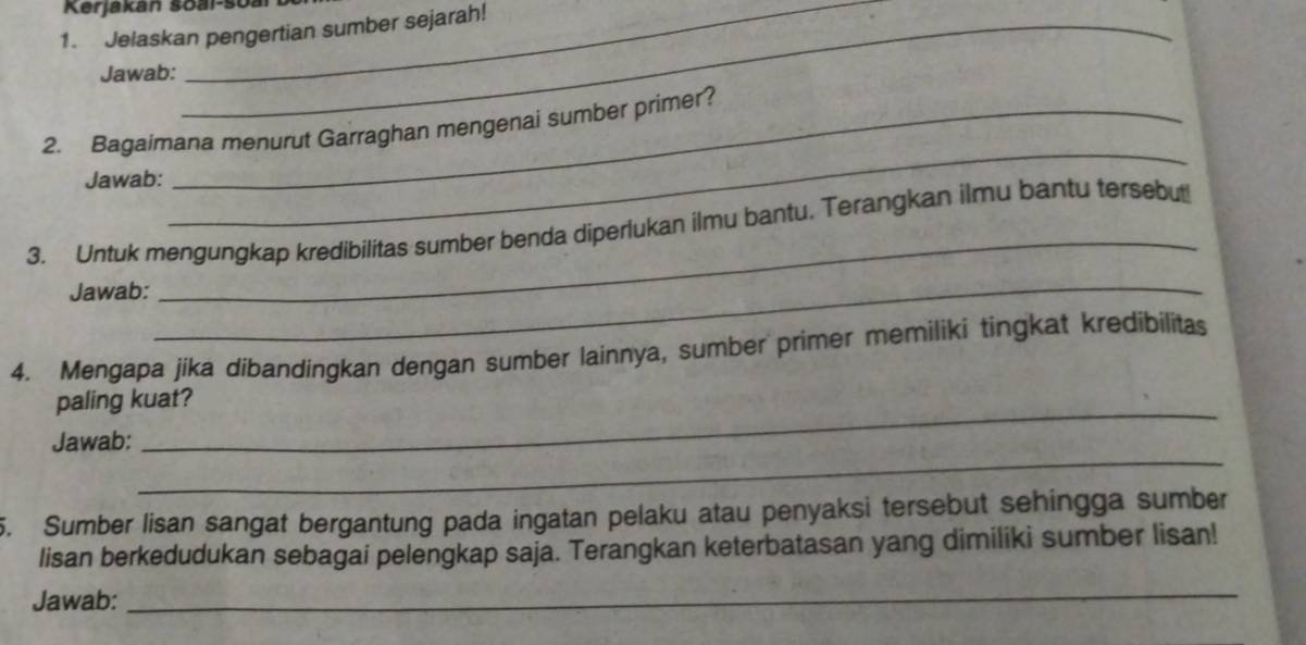 Kerjakan šoal-soa 
1. Jelaskan pengertian sumber sejarah! 
Jawab: 
2. Bagaimana menurut Garraghan mengenai sumber primer? 
Jawab: 
_ 
3. Untuk mengungkap kredibilitas sumber benda diperlukan ilmu bantu. Terangkan ilmu bantu tersebut! 
Jawab: 
_ 
_ 
4. Mengapa jika dibandingkan dengan sumber lainnya, sumber primer memiliki tingkat kredibilitas 
_ 
paling kuat? 
_ 
Jawab: 
5. Sumber lisan sangat bergantung pada ingatan pelaku atau penyaksi tersebut sehingga sumber 
lisan berkedudukan sebagai pelengkap saja. Terangkan keterbatasan yang dimiliki sumber lisan! 
Jawab: 
_