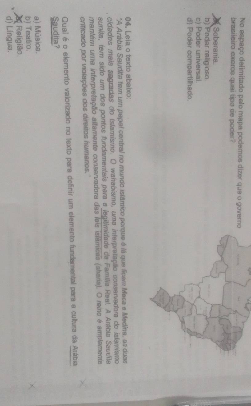 No espaço delimitado pelo mapa podemos dizer que o govern
brasileiro exerce quai tipo de poder?
a Soberania.
b) Poder religioso.
c) Poder universal.
d) Poder compartilhado.
04. Leia o texto abaixo:
"A Arábia Saudita tem um papel central no mundo islâmico porque é lá que ficam Meca e Medina, as duas
cidades mais sagradas do islamismo. O wahabismo, uma interpretação conservadora do islamismo
sunita, tem sido um dos pontos fundamentais para a legitimidade da Família Real. A Arábia Saudita
mantém uma interpretação altamente conservadora das leis islâmicas (sharia). O reino é amplamente
criticado por violações dos direitos humanos.'
Qual é o elemento valorizado no texto para definir um elemento fundamental para a cultura da Arábia
Saudita?
a) Música.
b) Teatro.
Religião.
d) Língua.