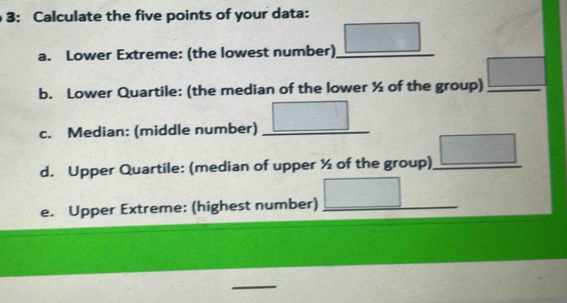 3: Calculate the five points of your data: 
a. Lower Extreme: (the lowest number) _ _ □  
b. Lower Quartile: (the median of the lower ½ of the group) _ □  _ 
c. Median: (middle number) _ □° 
d. Upper Quartile: (median of upper ½ of the group)_ □ 
e. Upper Extreme: (highest number) _ □ 
_