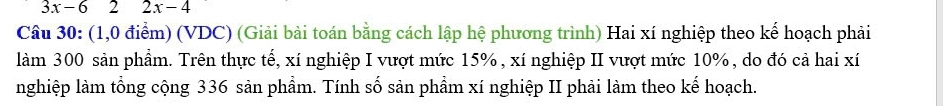 3x-62 □  2x-4
Câu 30: (1,0 điểm) (VDC) (Giải bài toán bằng cách lập hệ phương trình) Hai xí nghiệp theo kế hoạch phải 
làm 300 sản phẩm. Trên thực tế, xí nghiệp I vượt mức 15%, xí nghiệp II vượt mức 10%, do đó cả hai xí 
nghiệp làm tổng cộng 336 sản phẩm. Tính số sản phẩm xí nghiệp II phải làm theo kế hoạch.