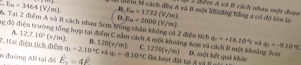 cdot 711encloselongdiv .
C E_M=3464(V/m). 
lại 2 điểm A và B cách nhau một đoạn
B. E_M=1732(V/m). 
lài uiểm M cách đều A và B một khoảng bằng a có độ lớn là:
D. E_M=2000(V/m). 
6. Tại 2 điểm A và B cách nhau 5cm trong chân không có 2 điện tích q_1=+16.10^(-8)c và q_2=-9.10^(-8)C
đg độ điện trường tổng hợp tại điểm C nằm cách A một khoảng 4cm và cách B một khoảng 3cm
A. 12, 7.10^5(v/m). B. 120(v/m); C. 12
7. Hai điện tích điểm q_1=2.10^(-6)C và q_2=-8.10^(-6)C lần lượt đặt tại A và B u
70( v/1 n) D. một kết quả khác
n đường AB tại đó vector E_2=4vector F