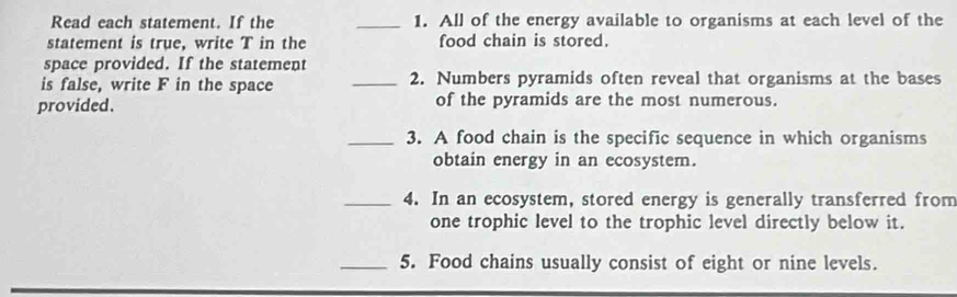 Read each statement. If the _1. All of the energy available to organisms at each level of the 
statement is true, write T in the food chain is stored. 
space provided. If the statement 
is false, write F in the space _2. Numbers pyramids often reveal that organisms at the bases 
provided. of the pyramids are the most numerous. 
_3. A food chain is the specific sequence in which organisms 
obtain energy in an ecosystem. 
_4. In an ecosystem, stored energy is generally transferred from 
one trophic level to the trophic level directly below it. 
_5. Food chains usually consist of eight or nine levels.