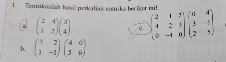 Tentukanlah hasil perkalian matriks berikut ini!
a. beginpmatrix 2&4 1&2endpmatrix beginpmatrix 3 4endpmatrix
c. beginpmatrix 2&1&2 4&-2&3 0&-4&0endpmatrix beginpmatrix 0&4 3&-1 2&5endpmatrix
b. beginpmatrix 3&2 1&-1endpmatrix beginpmatrix 4&0 5&6endpmatrix