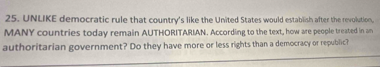 UNLIKE democratic rule that country’s like the United States would establish after the revolution, 
MANY countries today remain AUTHORITARIAN. According to the text, how are people treated in an 
authoritarian government? Do they have more or less rights than a democracy or republic?