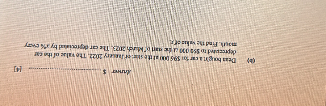 Answer $ _[4] 
(b) Dean bought a car for $96 000 at the start of January 2022. The value of the car 
depreciated to $90 000 at the start of March 2023. The car depreciated by x% every
month. Find the value of x.