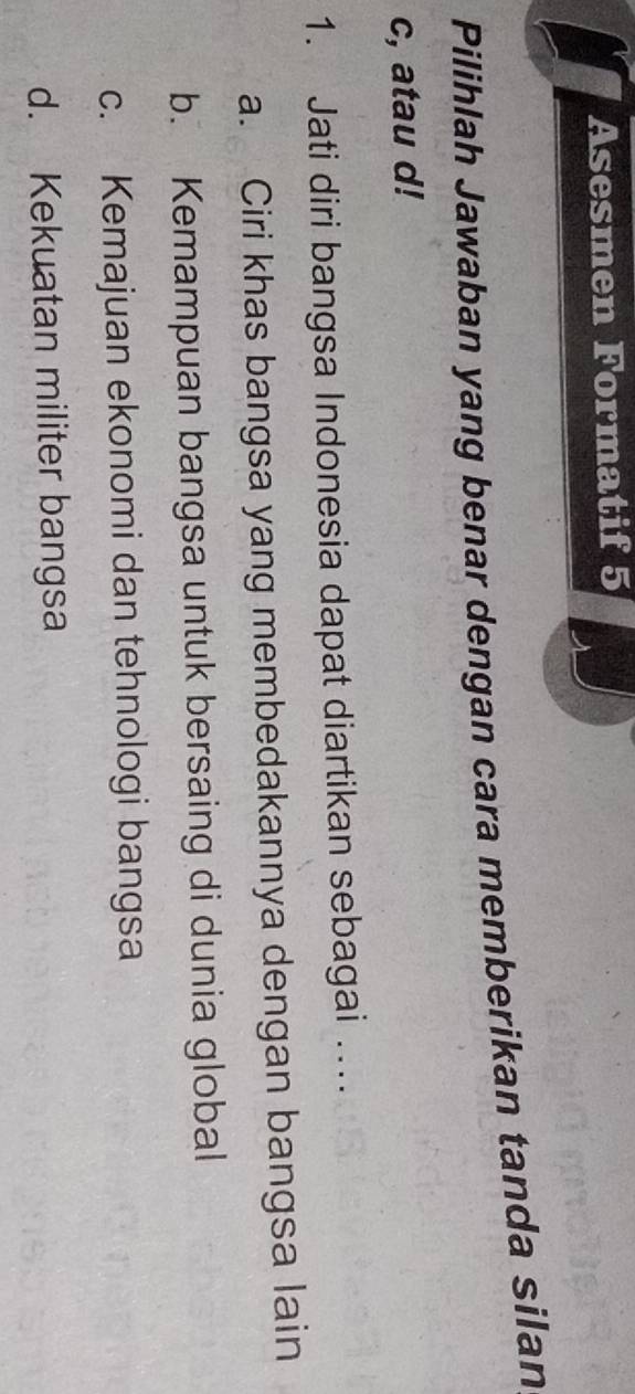 Asesmen Formatif 5
Pilihlah Jawaban yang benar dengan cara memberikan tanda silan
c, atau d!
1. Jati diri bangsa Indonesia dapat diartikan sebagai …..
a. Ciri khas bangsa yang membedakannya dengan bangsa lain
b. Kemampuan bangsa untuk bersaing di dunia global
c. Kemajuan ekonomi dan tehnologi bangsa
d. Kekuatan militer bangsa