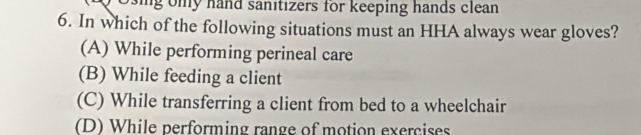 osing ony hand sanitizers for keeping hands clean
6. In which of the following situations must an HHA always wear gloves?
(A) While performing perineal care
(B) While feeding a client
(C) While transferring a client from bed to a wheelchair
(D) While performing range of motion exercises