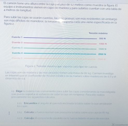 El camión tiene una altura entre la caja y el piso de 1.2 metros como muestra la figura. El 
equipo e instrumentos vienen en cajas de madera y para subirlos cuentan con una tabla de
4 metros de longitud. 
Para subir las cajas se usarán cuerdas, las más gruesas son más resistentes sin embargo 
son más dificiles de maniobrar, la tension que soporta cada una viene especificada en la 
figura 2 
Tensión máxima 
Cuerda _ 500 N
Cuerda 2 _ 1000 N
Cuerda 3 _ 1500 N
Querda 4 _ 2000 N
Cuorda 5 _ 
Figura 2. Tensión máxima que soporta cada tipó de cuerda 
Las cajas son de madera y las más pesadas tienen una masa de 80 kg. Carmen investiga 
en internet que el coeficiente de iricción estática de la madera sobre madera es de 0.7 y el 
dinámico de 0.4
11. Ellige la cuerda más conveniente para subir las cajas considerando la más delgada 
que pueda soportar el esfuerzo de subir la caja sin romperse. Para ello realiza 
previamente los siquientes calculos 
111. Encuentra el angulo al que está inclinada la tabla sobre la que arrastrarán 
las cajas 
T 112 Calcula la fuerzá normal que producira la tabla sobre una caja de 80 kg. 
113 Catcula el componente parateto de la fuerza debido al peso de esa caja 
Concentración