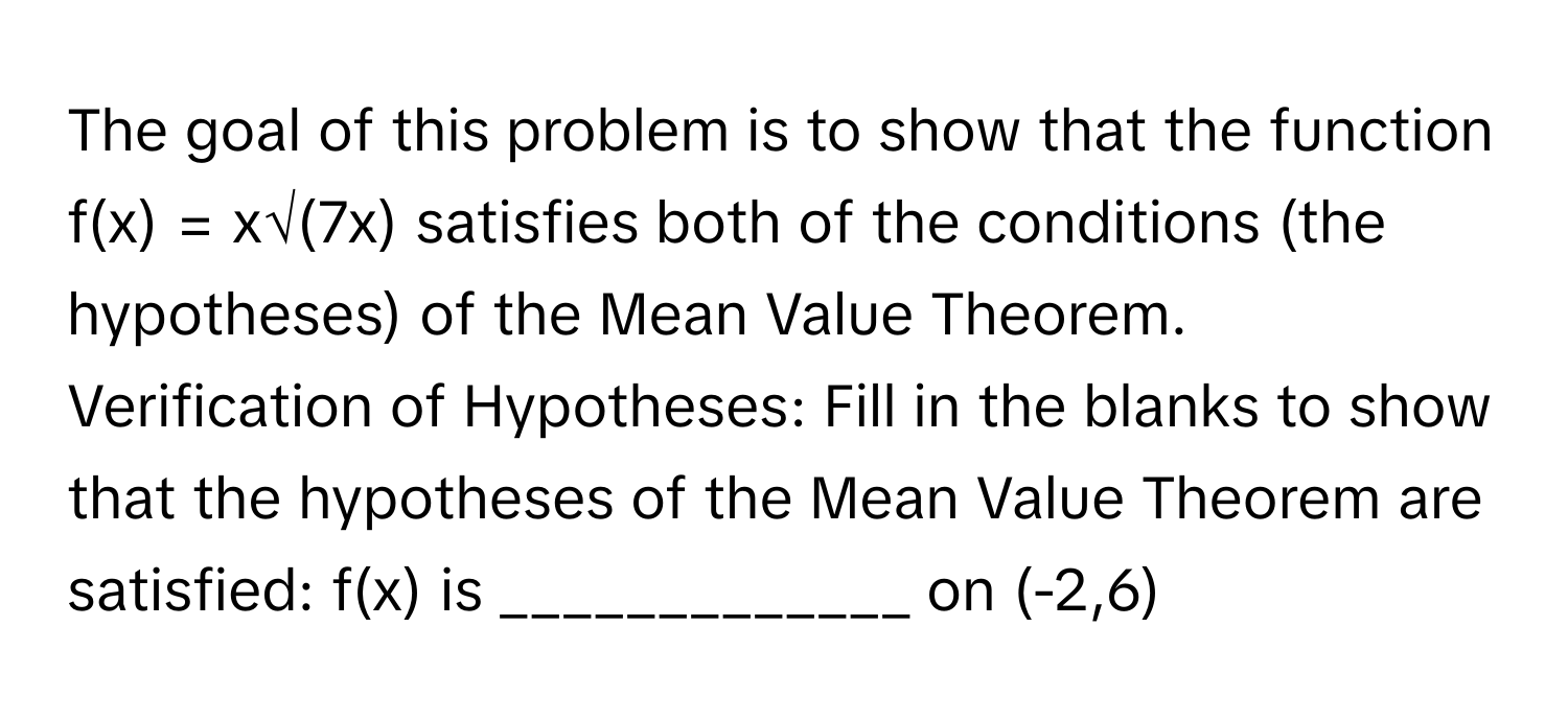 The goal of this problem is to show that the function f(x) = x√(7x) satisfies both of the conditions (the hypotheses) of the Mean Value Theorem.

Verification of Hypotheses: Fill in the blanks to show that the hypotheses of the Mean Value Theorem are satisfied: f(x) is _____________ on (-2,6)