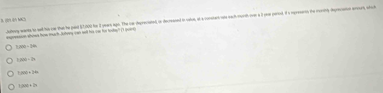 Jobhnny wants to sell his car that he paid $7,000 for 2 years ago. The car depreciated, or decreased in value, at a constant rate each month over a 2 year period. If s represents the monthly depreciation amount, wfhic h
3. (01.01 MC)
expression shows how much Johnny can sell his car for today? (1 point)
2(X)=24
2(AV)=2
2,000+24x
2,000+2x