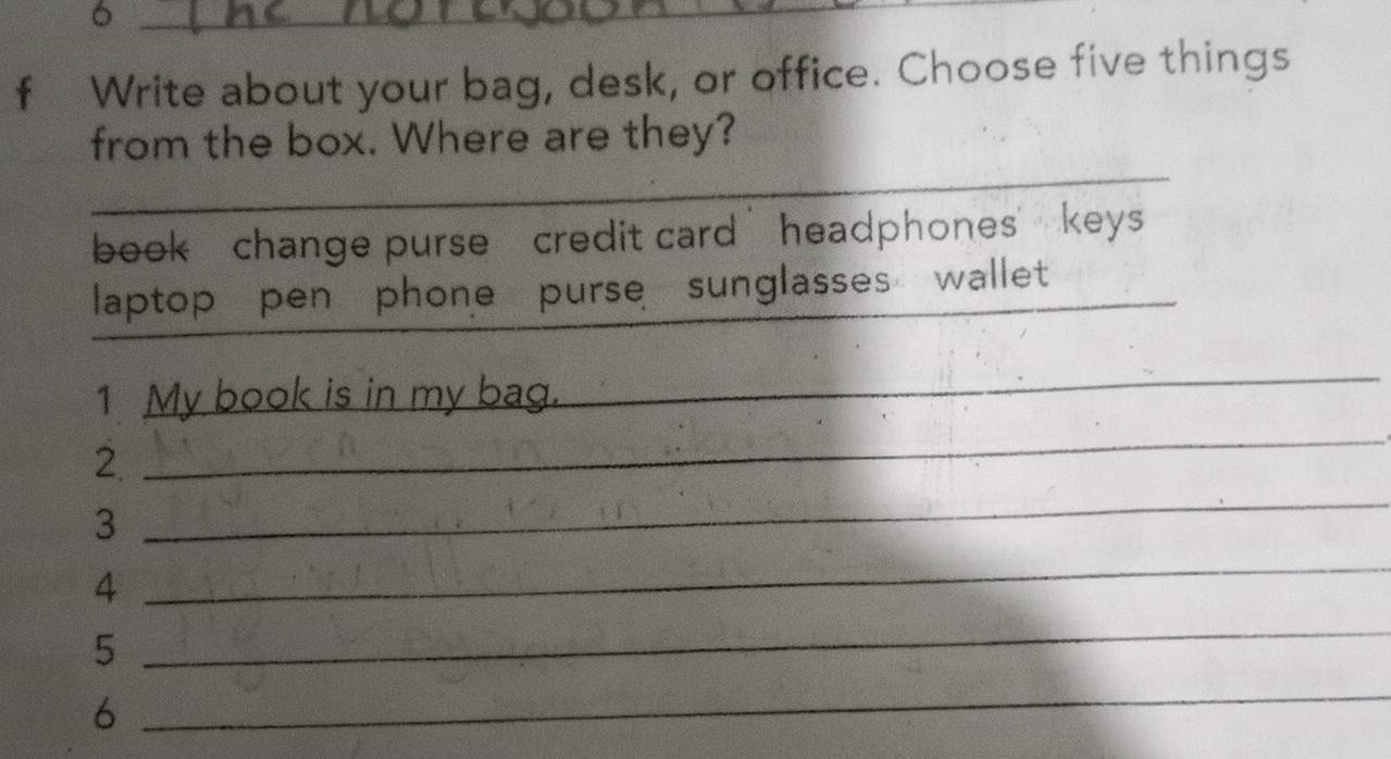 Write about your bag, desk, or office. Choose five things 
_ 
from the box. Where are they? 
book change purse credit card headphones keys 
_ 
laptop pen phone purse sunglasses wallet_ 
_ 
1 My book is in my bag. 
_ 
2 
3 
_ 
4 
_ 
5 
_ 
6 
_