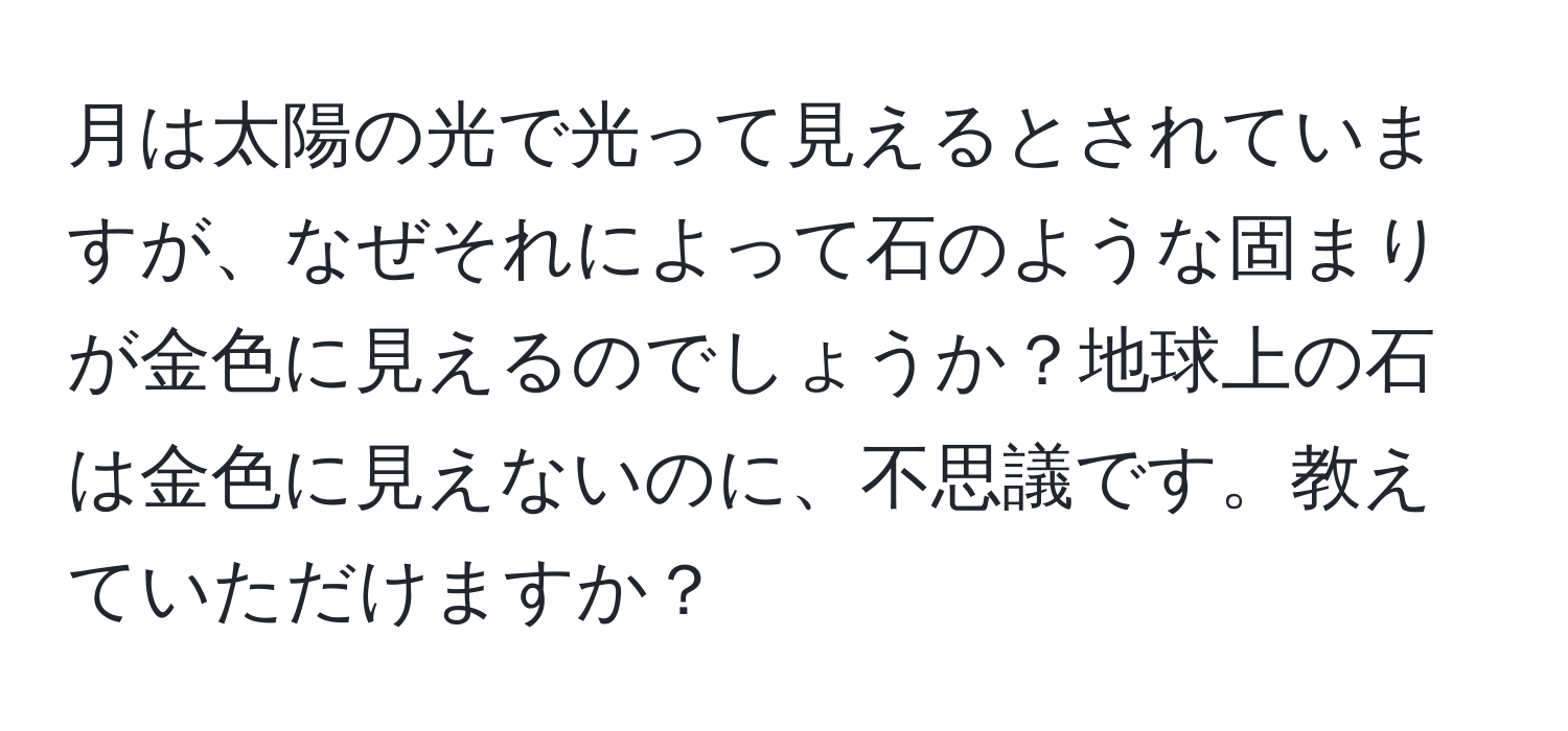 月は太陽の光で光って見えるとされていますが、なぜそれによって石のような固まりが金色に見えるのでしょうか？地球上の石は金色に見えないのに、不思議です。教えていただけますか？