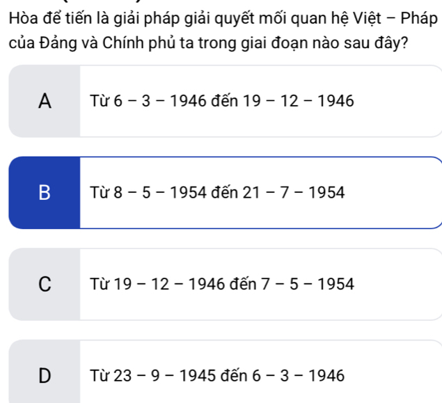 Hòa để tiến là giải pháp giải quyết mối quan hệ Việt - Pháp
của Đảng và Chính phủ ta trong giai đoạn nào sau đây?
A Từ 6-3-1946 đến 19-12-1946
B Từ 8-5-1954 đến 21-7-1954
C Từ 19-12-1946 đến 7-5-1954
D Từ 23-9-1945 đến 6-3-1946