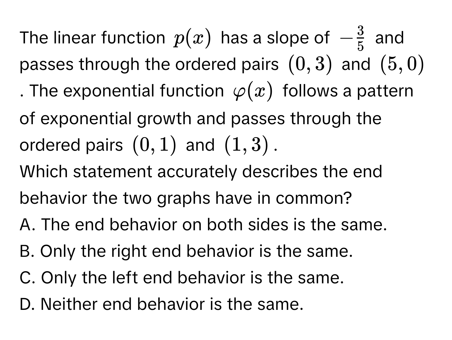 The linear function $p(x)$ has a slope of $- 3/5 $ and passes through the ordered pairs $(0,3)$ and $(5,0)$. The exponential function $varphi (x)$ follows a pattern of exponential growth and passes through the ordered pairs $(0,1)$ and $(1,3)$. 
Which statement accurately describes the end behavior the two graphs have in common?
A. The end behavior on both sides is the same.
B. Only the right end behavior is the same.
C. Only the left end behavior is the same.
D. Neither end behavior is the same.