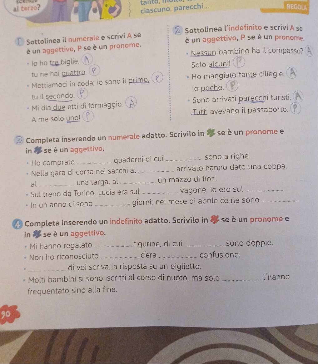 al terzo? REGOLA 
ciascuno, parecchi... 
Sottolinea l’indefinito e scrivi A se 
₹ Sottolinea il numerale e scrivi A se 
è un aggettivo, P se è un pronome. 
è un aggettivo, P se è un pronome. 
Nessun bambino ha il compasso? 
Io ho tre biglie, 
Solo alcuni! 
tu ne hai guattro. 
Mettiamoci in coda; io sono il primo, Ho mangiato tante ciliegie. 
Io poche. 
tu il secondo. 
Mi dia due etti di formaggio. Sono arrivati parecchi turisti. 
Tutti avevano il passaporto. 
A me solo uno! 
3 Completa inserendo un numerale adatto. Scrivilo in 8 se è un pronome e 
in 8 se è un aggettivo. 
Ho comprato _quaderni di cui _sono a righe. 
Nella gara di corsa nei sacchi al _arrivato hanno dato una coppa, 
al_ una targa, al _un mazzo di fiori. 
Sul treno da Torino, Lucia era sul _vagone, io ero sul_ 
In un anno ci sono _giorni; nel mese di aprile ce ne sono_ 
4 Completa inserendo un indefinito adatto. Scrivilo in se è un pronome e 
in se è un aggettivo. 
Mi hanno regalato _figurine, di cui _sono doppie. 
Non ho riconosciuto _c’era _confusione. 
_di voi scriva la risposta su un biglietto. 
Molti bambini si sono iscritti al corso di nuoto, ma solo _l’hanno 
frequentato sino alla fine. 
90