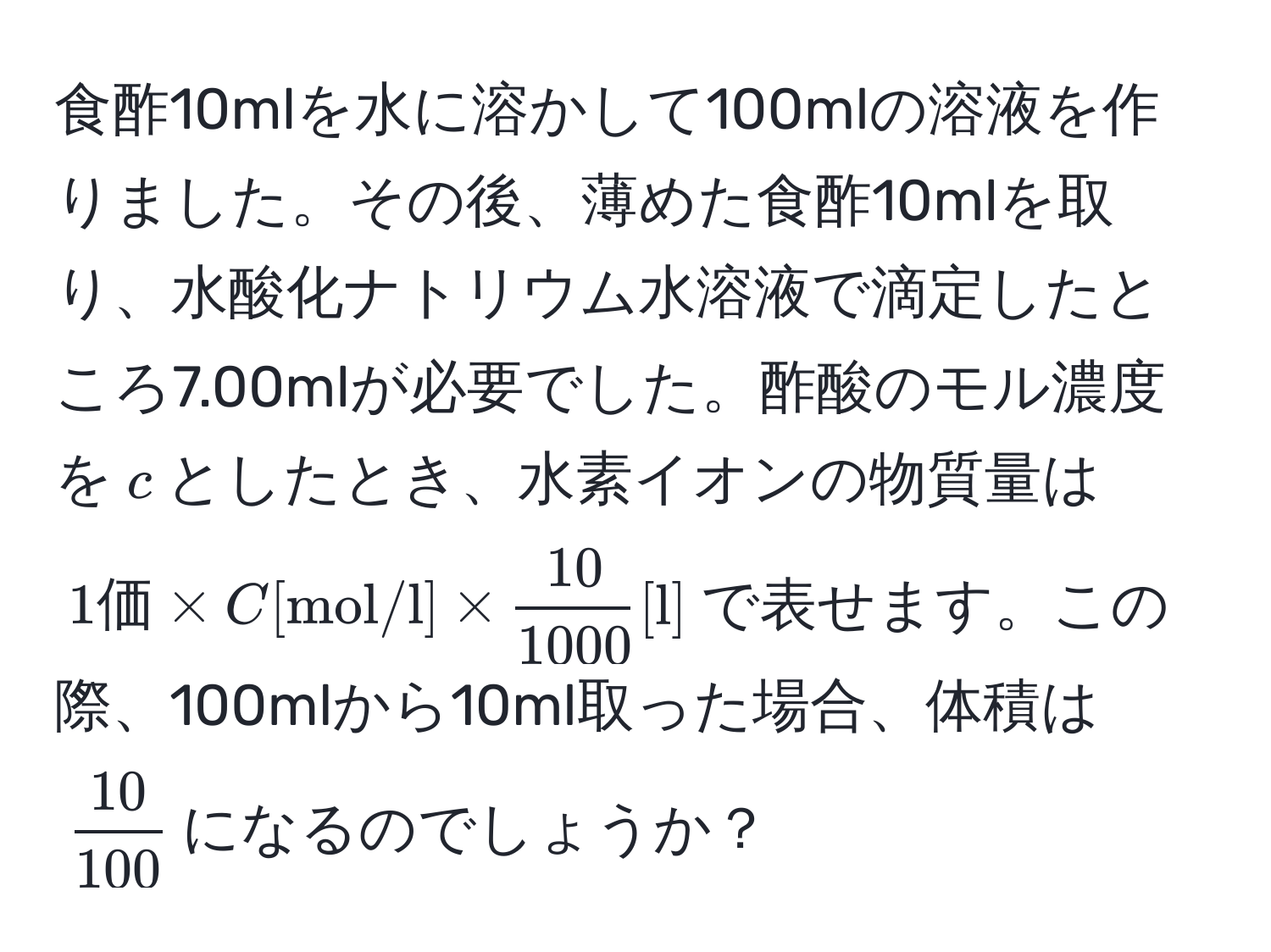 食酢10mlを水に溶かして100mlの溶液を作りました。その後、薄めた食酢10mlを取り、水酸化ナトリウム水溶液で滴定したところ7.00mlが必要でした。酢酸のモル濃度を$c$としたとき、水素イオンの物質量は$1価 * C[mol/l] *  10/1000  [l]$で表せます。この際、100mlから10ml取った場合、体積は$ 10/100 $になるのでしょうか？