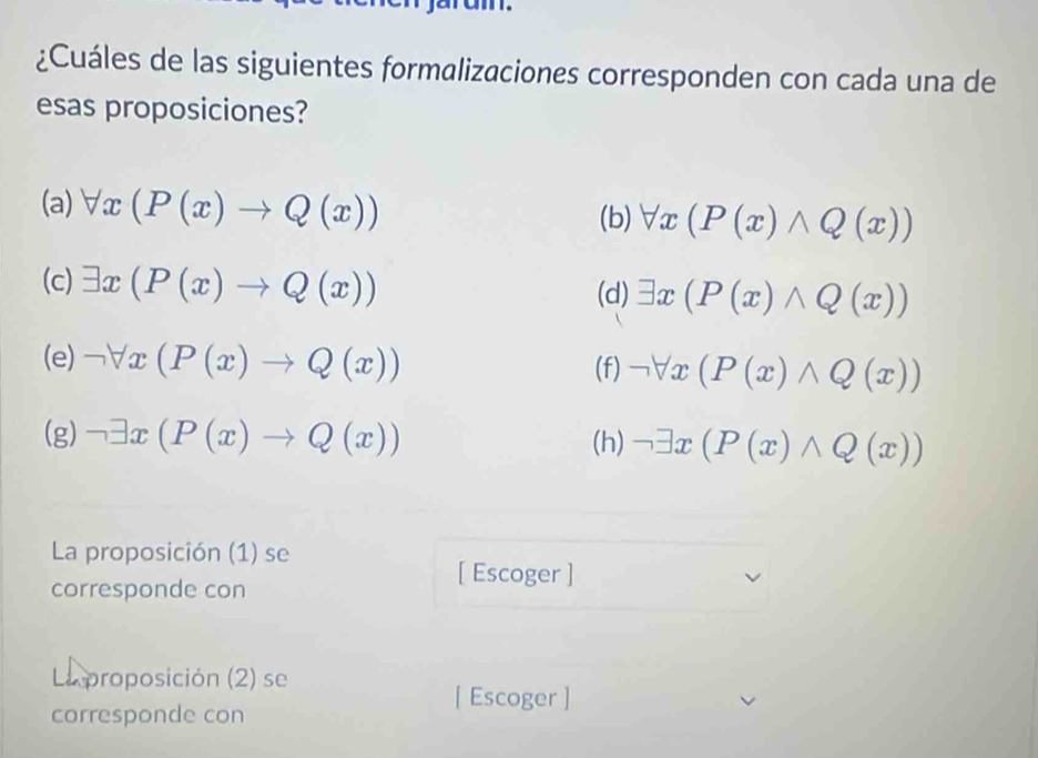 ¿Cuáles de las siguientes formalizaciones corresponden con cada una de 
esas proposiciones? 
(a) forall x(P(x)to Q(x))
(b) forall x(P(x)wedge Q(x))
(c) exists x(P(x)to Q(x)) (d) exists x(P(x)wedge Q(x))
(e) neg forall x(P(x)to Q(x))
(f) neg forall x(P(x)wedge Q(x))
(g) neg exists x(P(x)to Q(x)) (h) neg exists x(P(x)wedge Q(x))
La proposición (1) se 
[ Escoger ] 
corresponde con 
La proposición (2) se 
corresponde con 
[ Escoger ]