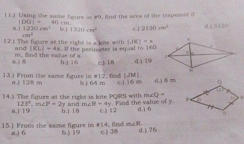 11.) Using the same figure in #9, find the area of the trapezoid if
|DG|= 40 cm.
a.) 1230cm^2 b.) 1320cm^2 c.) 2130cm^2 d.) 3120
cm^2
12.) The figure at the right is a kite with |JK|=x
and |KL|=4x. If the perimeter is equal to 160
m, find the value of x.
a.) 8 b.) 16 c.) 18 d.) 19
13.) From the same figure in #12, find JI MJ.
a.) 128 m b.) 64 m c.) 16 m d.) 8 m
14.) The figure at the right is kite PQRS with m∠ Q=
123°, m∠ P=2y and m∠ R=4y. Find the value of y.
a.) 19 b.) 18 c.) 12 d.) 6
15.) From the same figure in #14, find m∠ R. d.) 76
a.) 6 b.) 19 c.) 38