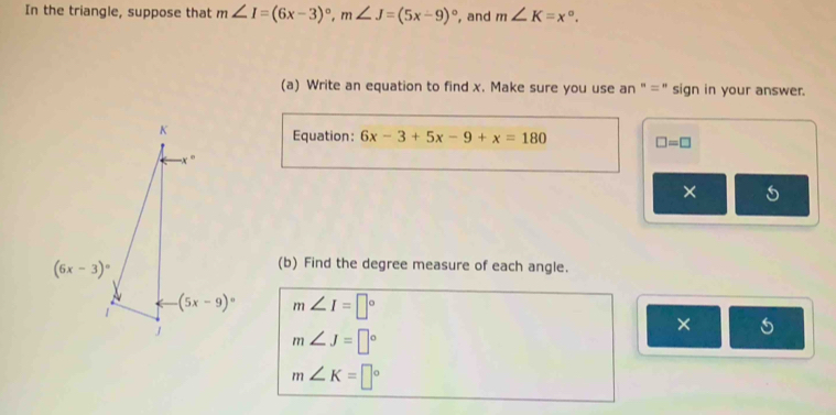 In the triangle, suppose that m∠ I=(6x-3)^circ ,m∠ J=(5x-9)^circ  , and m∠ K=x°.
(a) Write an equation to find x. Make sure you use an " =" sign in your answer.
Equation: 6x-3+5x-9+x=180 □ =□
(b) Find the degree measure of each angle.
m∠ I=□°
×
m∠ J=□°
m∠ K=□°