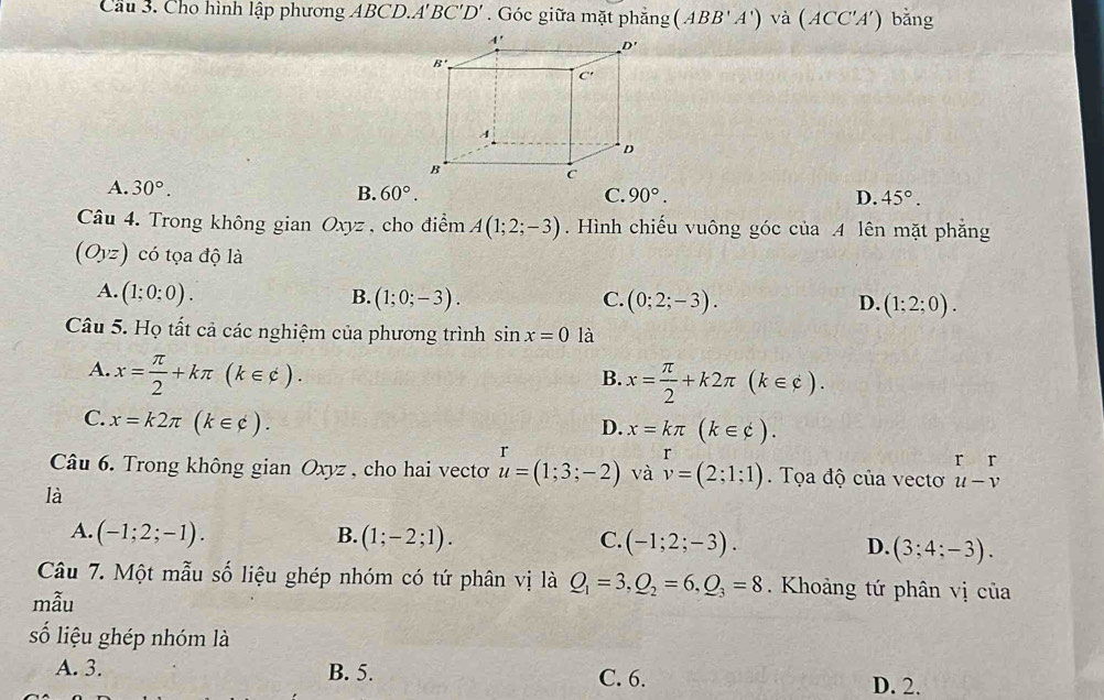 Cầu 3. Cho hình lập phương ABCD. A'BC'D'. Góc giữa mặt phẳng (ABB'A') và (ACC'A') bằng
A. 30°. B. 60°. C. 90°. D. 45°.
Câu 4. Trong không gian Oxyz , cho điểm A(1;2;-3). Hình chiếu vuông góc của .4 lên mặt phẳng
(Oyz) có tọa độ là
A. (1;0;0). B. (1;0;-3). C. (0;2;-3). D. (1;2;0).
Câu 5. Họ tất cả các nghiệm của phương trình sin x=0 là
A. x= π /2 +kπ (k∈ c).
B. x= π /2 +k2π (k∈ c).
D. x=kπ (k∈ varnothing endpmatrix .
C. x=k2π (k∈ varphi ). r
r r r
Câu 6. Trong không gian Oxyz , cho hai vecto u=(1;3;-2) và v=(2;1;1). Tọa độ của vectơ u-v
là
A. (-1;2;-1). B. (1;-2;1). C. (-1;2;-3). D. (3;4;-3).
Câu 7. Một mẫu số liệu ghép nhóm có tứ phân vị là Q_1=3,Q_2=6,Q_3=8. Khoảng tứ phân vị của
mẫu
số liệu ghép nhóm là
A. 3. B. 5. C. 6. D. 2.