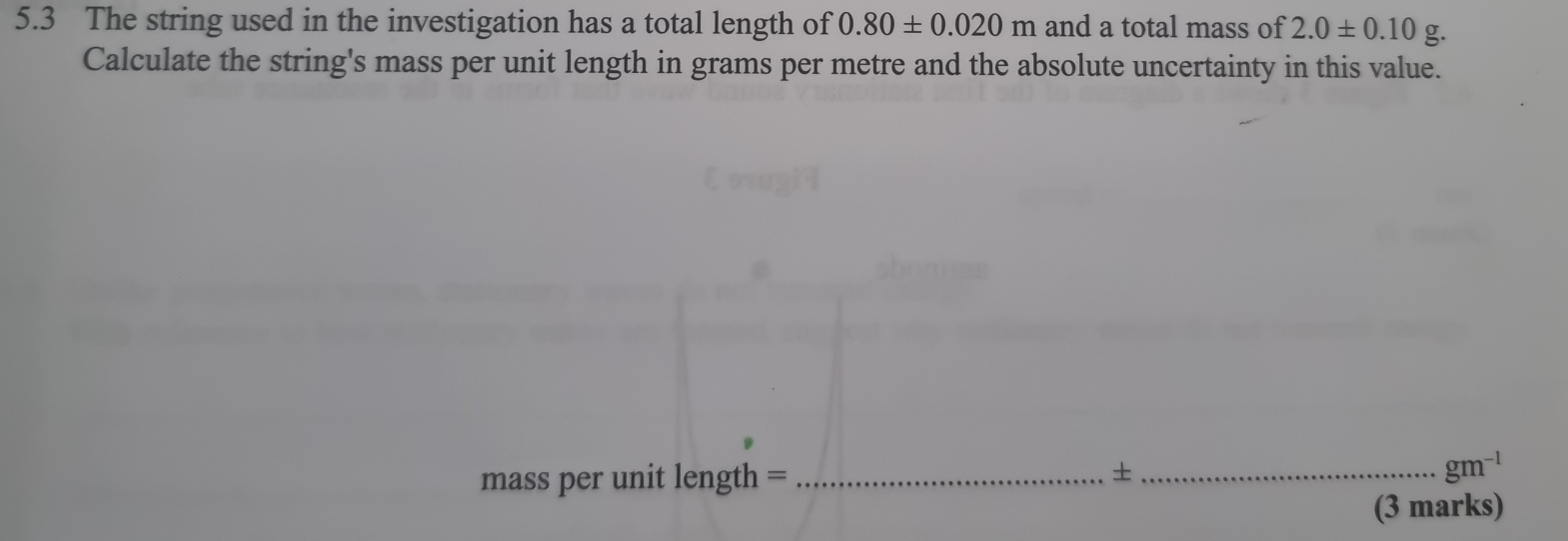 5.3 The string used in the investigation has a total length of 0.80± 0.020m and a total mass of 2.0± 0.10 g. 
Calculate the string's mass per unit length in grams per metre and the absolute uncertainty in this value. 
mass per unit length =_ 
_+
gm^(-1)
(3 marks)