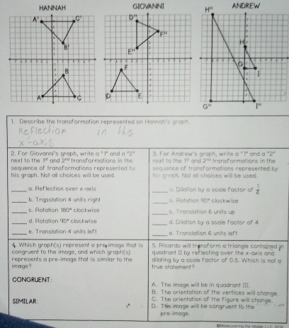 GIOVANNI
1. Describe the transformation represented on Hannah's graph.
2. For Giovanni's graph, write a "1" and a "2" 3. For Andrew's graph, write a "1" and a "2"
next to the 3^0 and 2^(ad) transformations in the riext to the 1= and 2^(nd) transformations in the
sequence of transformations represented by sequance of transformations represented by
his graph. Not all choices will be used. his graph. Not all choices will be used.
_a. Reflection over x-axis _ Dilation by a scale factor of  1/4 
_b. Traaslation 4 units righ _b. Rofation 90° clockwise
_s. Ratation 180° clackwise _c. Translation 6 units up
_d. Rotation 90° clockwise _d. Dilation by a scale factor of 4
_e. Translation 4 units lef _e. Translation 6 units left
4 Which grap h(s) represent a pre image that is 5. Ricardo will transform a triangle confained in
congruent to the image, and which graph(s) quadrant II by reflecting over the x-axis and
image ? represents a pre-image that is similar to the true statement? dilating by a ssale factor of 0.5. Whish is not a
CONGRUENT: A. The image will be in quadrant [.
B. The crientation of the vertices will change
C. The arientation of the figure will change.
SIMILAR D. The image will be cangruent to the
pre-image.
C Mne serina the Mr e       s