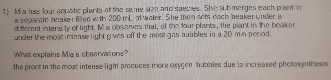 Mia has four aquatic plants of the same size and species. She submerges each plant in
a separate beaker filled with 200 mL of water. She then sets each beaker under a
different intensity of light. Mia observes that, of the four plants, the plant in the beaker
under the most intense light gives off the most gas bubbles in a 20 min period.
What explains Mia's observations?
the pront in the most intense light produces more oxygen bubbles due to increased photosynthesis