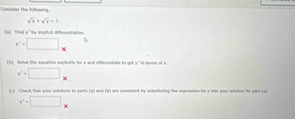 Consider the following.
sqrt(x)+sqrt(y)=3
(a) Find y° by implicit differentiation.
y^3=□ x
(b) Solve the equation explicitly for y and differentiate to get y° in terms of x.
y^+=□ □ 
(c) Check that your solutions to parts (a) and (b) are consistent by substituting the expression for y into your solution for part (a).
y^5=□.