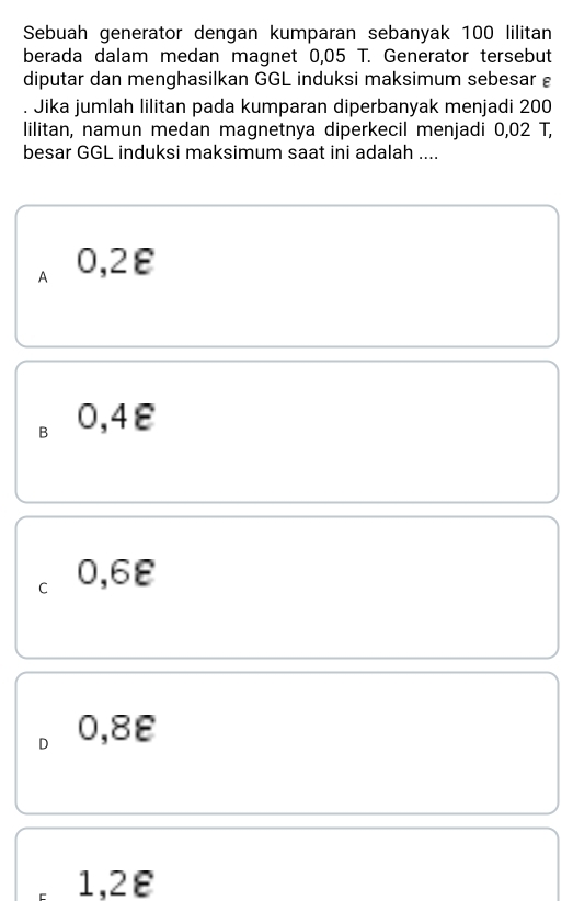 Sebuah generator dengan kumparan sebanyak 100 lilitan
berada dalam medan magnet 0,05 T. Generator tersebut
diputar dan menghasilkan GGL induksi maksimum sebesar 
Jika jumlah lilitan pada kumparan diperbanyak menjadi 200
lilitan, namun medan magnetnya diperkecil menjadi 0,02 T,
besar GGL induksi maksimum saat ini adalah ....
A 0,2ε
B 0,4ε
C 0,6ε
D 0,8ε
1,2ε