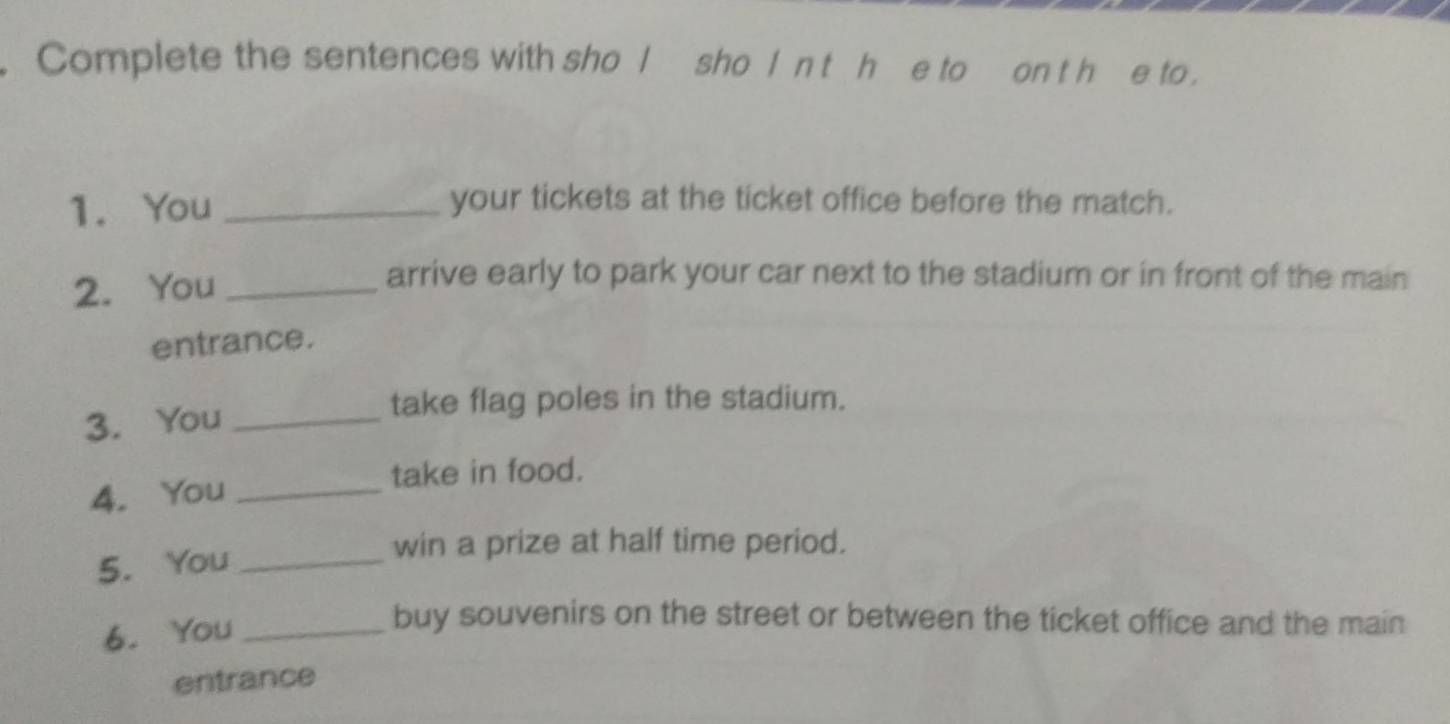 Complete the sentences with sho Isho I n t h_e to on t h e to . 
1. You_ 
your tickets at the ticket office before the match. 
2. You_ 
arrive early to park your car next to the stadium or in front of the main 
entrance. 
3. You_ 
take flag poles in the stadium. 
take in food. 
4. You_ 
5. You_ 
win a prize at half time period. 
6. You_ 
buy souvenirs on the street or between the ticket office and the main 
entrance