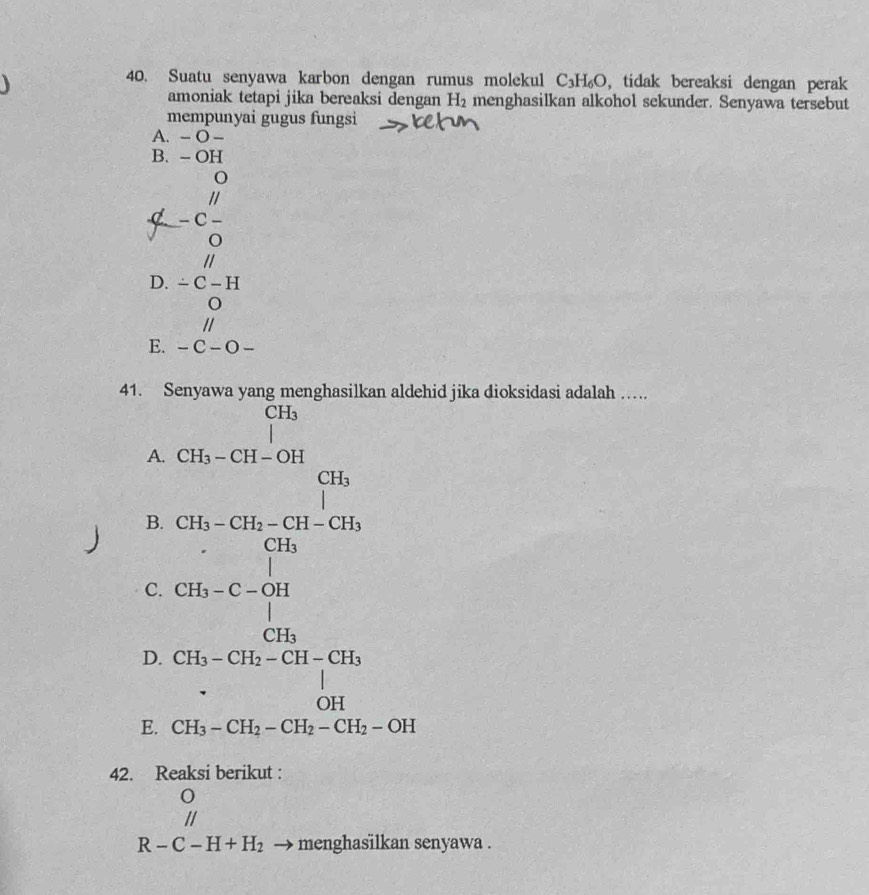 Suatu senyawa karbon dengan rumus molekul C_3H_6O , tidak bereaksi dengan perak
amoniak tetapi jika bereaksi dengan H_2 menghasilkan alkohol sekunder. Senyawa tersebut
mempunyai gugus fungsi
A. - O -
B. - OH
o
//
d - C -
o
D. beginarrayr parallel  -C-H 0 parallel endarray
E. -C-O-
41. Senyawa yang menghasilkan aldehid jika dioksidasi adalah …
(□)° beginarrayr CH_3 |endarray
A. CH_3-CH-OH
B.
D. beginarrayr □ in-□  -□ -□ +□  -1-□ -□ +□  -□ -□ +□ +□ +□  +1□ -□ +□ +□  -□ +□ +□ +□  -□ +□ +□  -□ endarray
C.
 □ /□  
E. CH_3-CH_2-CH_2-CH_2-OH
42. Reaksi berikut :
//
R-C-H+H_2 menghasilkan senyawa .