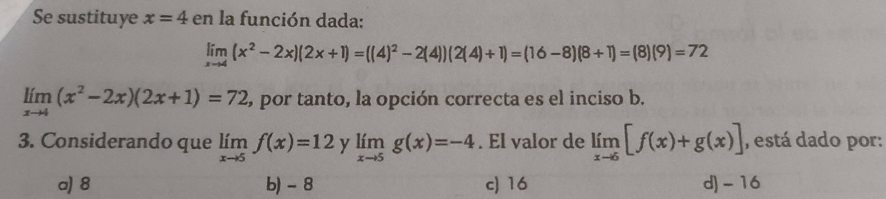 Se sustituye x=4 en la función dada:
limlimits _xto 4(x^2-2x)(2x+1)=((4)^2-2(4))(2(4)+1)=(16-8)(8+1)=(8)(9)=72
limlimits _xto 4(x^2-2x)(2x+1)=72 , por tanto, la opción correcta es el inciso b.
3. Considerando que limlimits _xto 5f(x)=12 y limlimits _xto 5g(x)=-4. El valor de limlimits _xto 6[f(x)+g(x)] , está dado por:
a) 8 b) - 8 c) 16 d) - 16